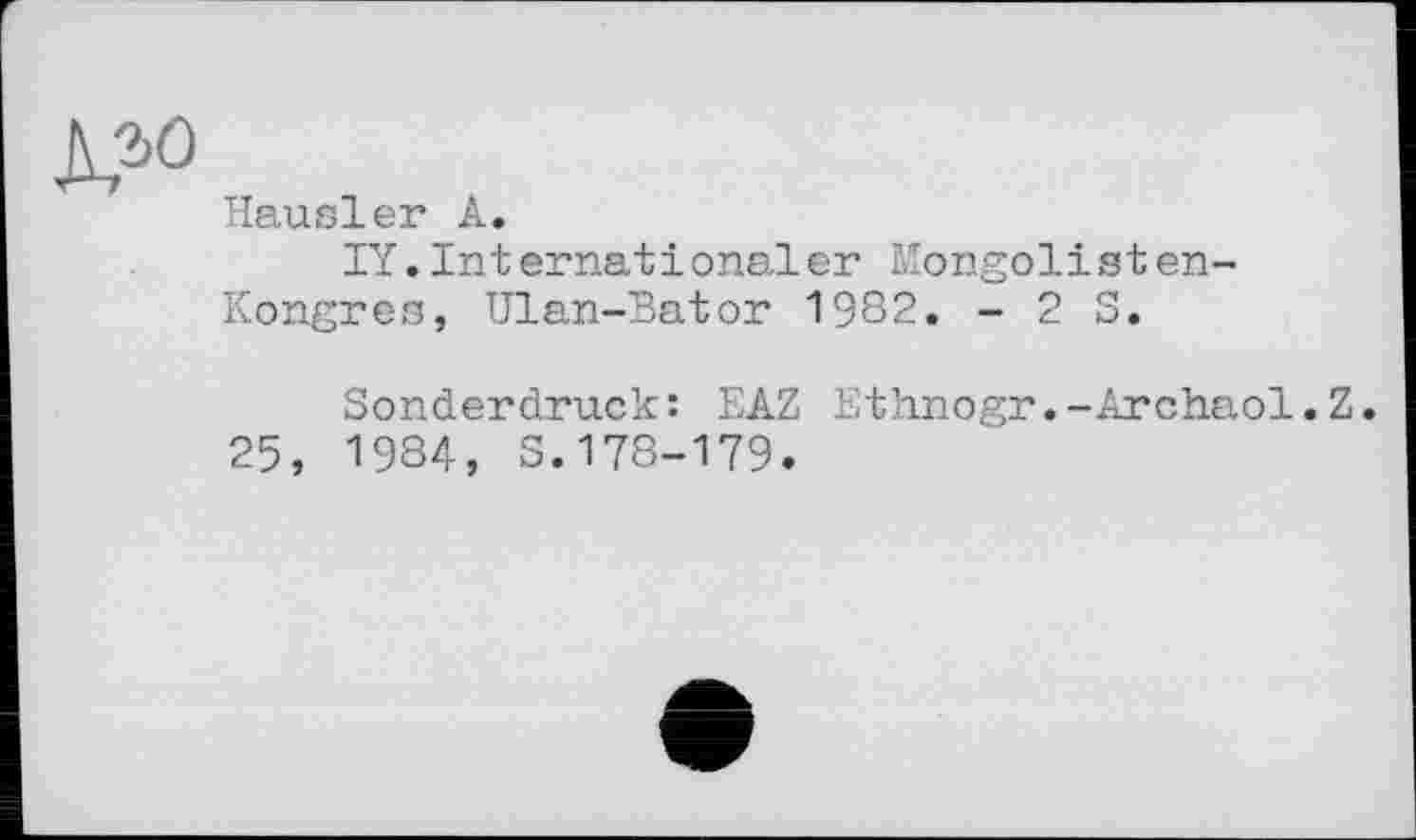 ﻿Hausler A.
IY.Internationaler Mongolisten-Kongres, Ulan-Bator 1982. - 2 S.
Sonderdruck: EAZ Ethnogr.-Archaol.Z.
25, 1984, S.178-179.